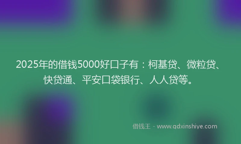 2025年的借钱5000好口子有：柯基贷、微粒贷、快贷通、平安口袋银行、人人贷等。