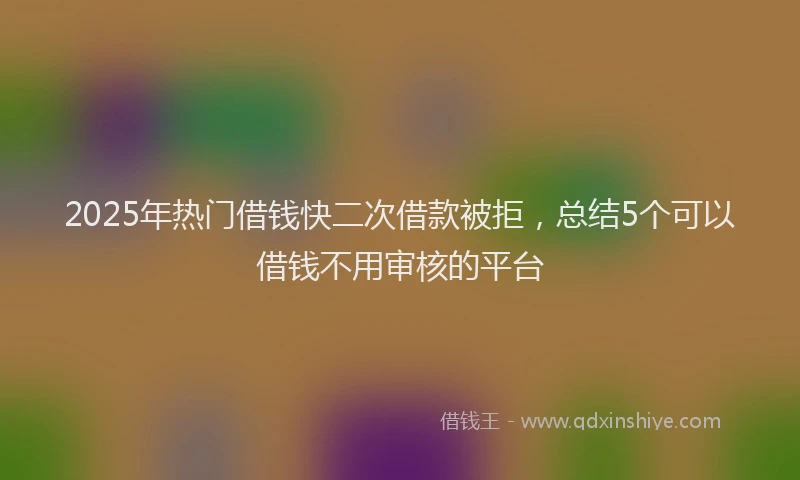 2025年热门借钱快二次借款被拒，总结5个可以借钱不用审核的平台