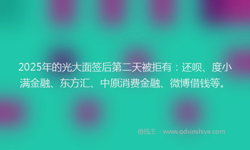 2025年的光大面签后第二天被拒有：还呗、度小满金融、东方汇、中原消费金融、微博借钱等。