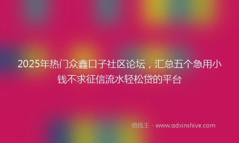 2025年热门众鑫口子社区论坛，汇总五个急用小钱不求征信流水轻松贷的平台