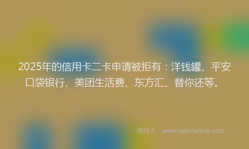 2025年的信用卡二卡申请被拒有：洋钱罐、平安口袋银行、美团生活费、东方汇、替你还等。