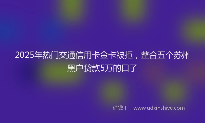 2025年热门交通信用卡金卡被拒，整合五个苏州黑户贷款5万的口子