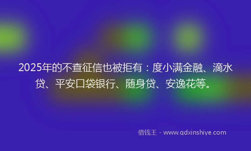 2025年的不查征信也被拒有：度小满金融、滴水贷、平安口袋银行、随身贷、安逸花等。