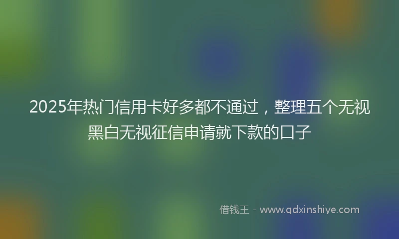 2025年热门信用卡好多都不通过，整理五个无视黑白无视征信申请就下款的口子