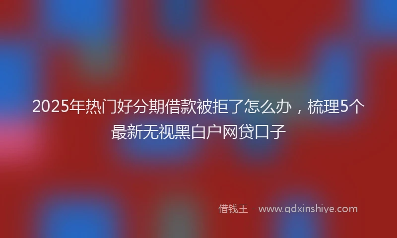 2025年热门好分期借款被拒了怎么办，梳理5个最新无视黑白户网贷口子
