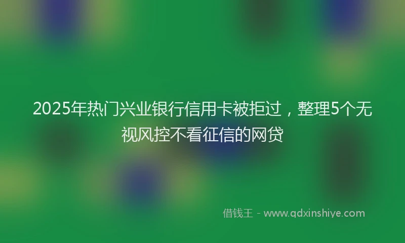 2025年热门兴业银行信用卡被拒过，整理5个无视风控不看征信的网贷