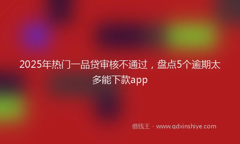 2025年热门一品贷审核不通过，盘点5个逾期太多能下款app