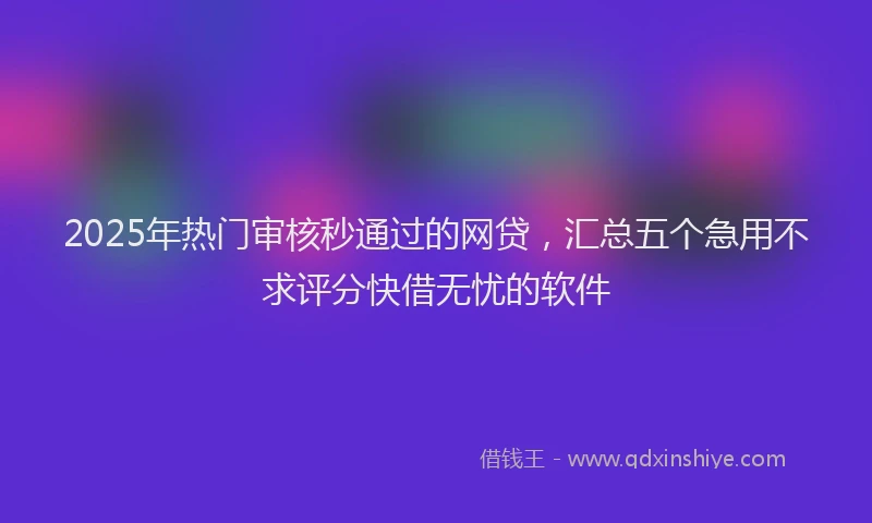 2025年热门审核秒通过的网贷，汇总五个急用不求评分快借无忧的软件