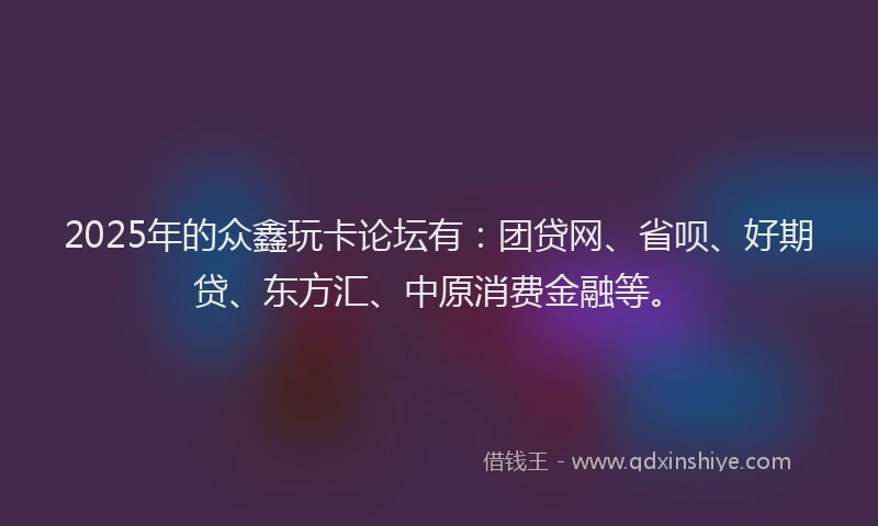 2025年的众鑫玩卡论坛有：团贷网、省呗、好期贷、东方汇、中原消费金融等。