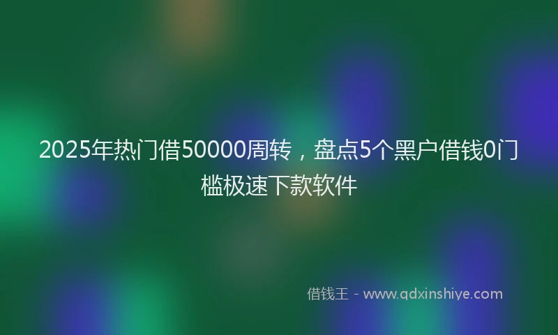 2025年热门借50000周转，盘点5个黑户借钱0门槛极速下款软件