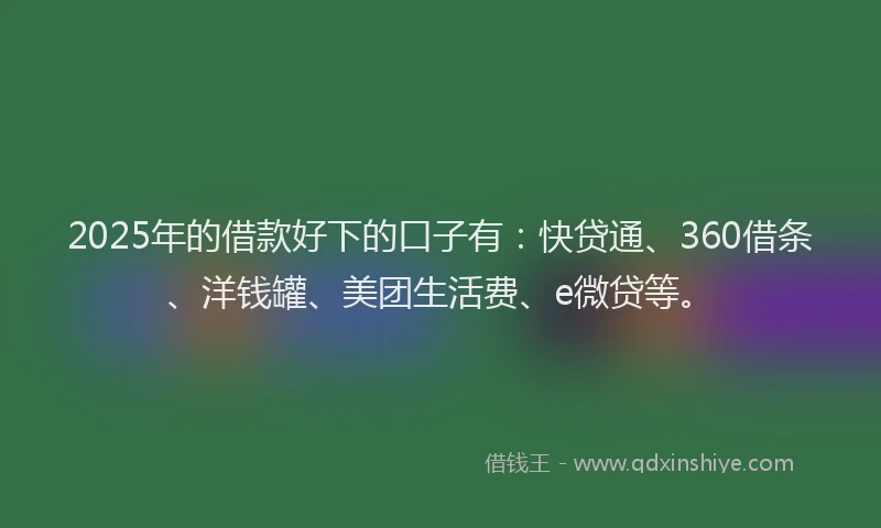 2025年的借款好下的口子有：快贷通、360借条、洋钱罐、美团生活费、e微贷等。