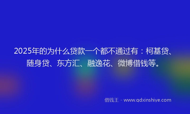 2025年的为什么贷款一个都不通过有：柯基贷、随身贷、东方汇、融逸花、微博借钱等。