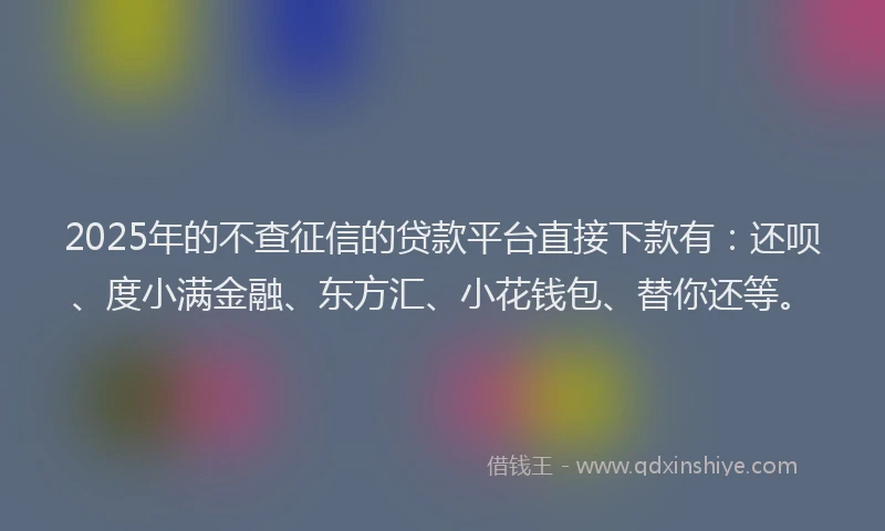 2025年的不查征信的贷款平台直接下款有：还呗、度小满金融、东方汇、小花钱包、替你还等。
