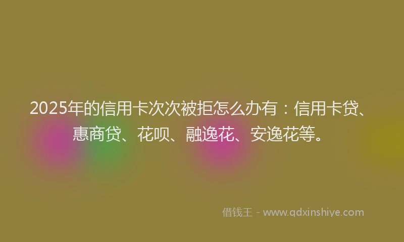 2025年的信用卡次次被拒怎么办有：信用卡贷、惠商贷、花呗、融逸花、安逸花等。