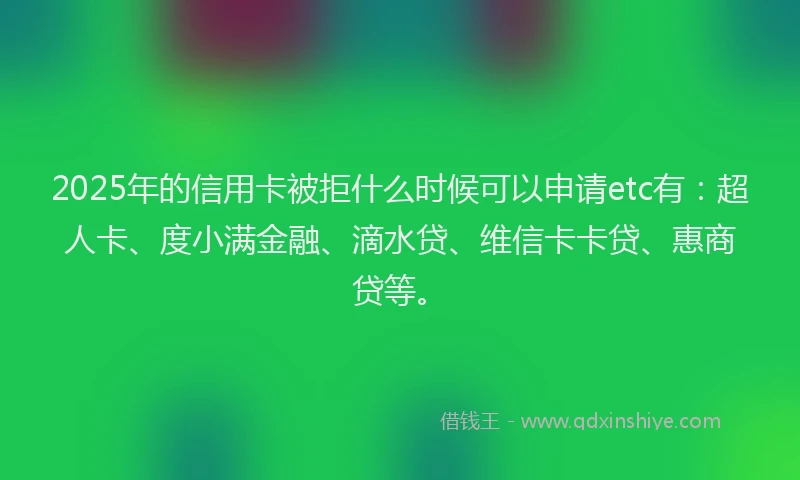 2025年的信用卡被拒什么时候可以申请etc有：超人卡、度小满金融、滴水贷、维信卡卡贷、惠商贷等。