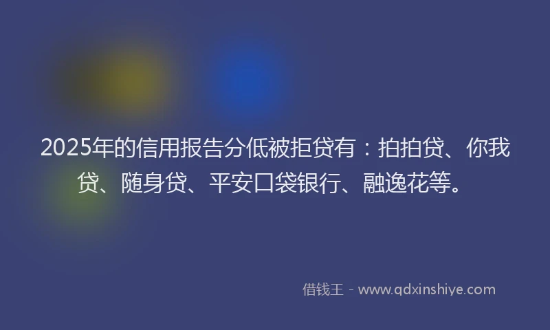 2025年的信用报告分低被拒贷有：拍拍贷、你我贷、随身贷、平安口袋银行、融逸花等。