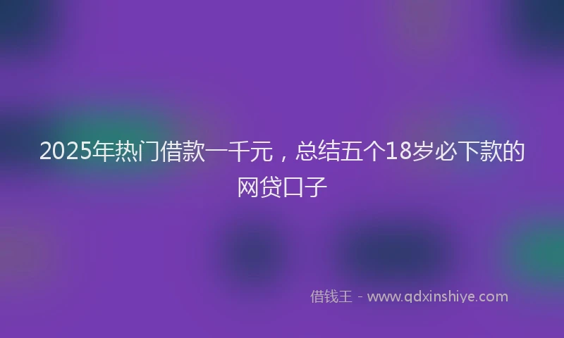 2025年热门借款一千元，总结五个18岁必下款的网贷口子