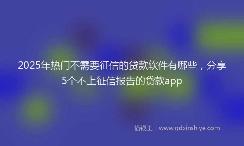 2025年热门不需要征信的贷款软件有哪些，分享5个不上征信报告的贷款app