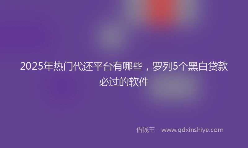 2025年热门代还平台有哪些，罗列5个黑白贷款必过的软件