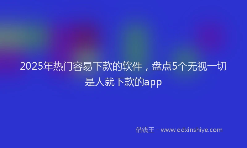 2025年热门容易下款的软件，盘点5个无视一切是人就下款的app