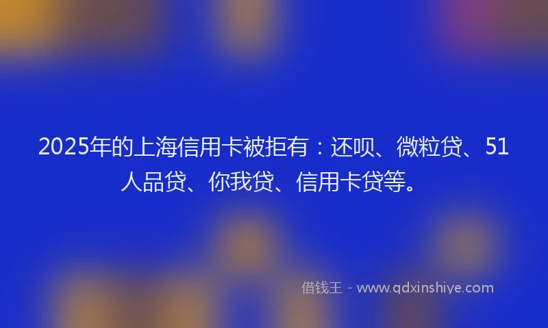 2025年的上海信用卡被拒有：还呗、微粒贷、51人品贷、你我贷、信用卡贷等。