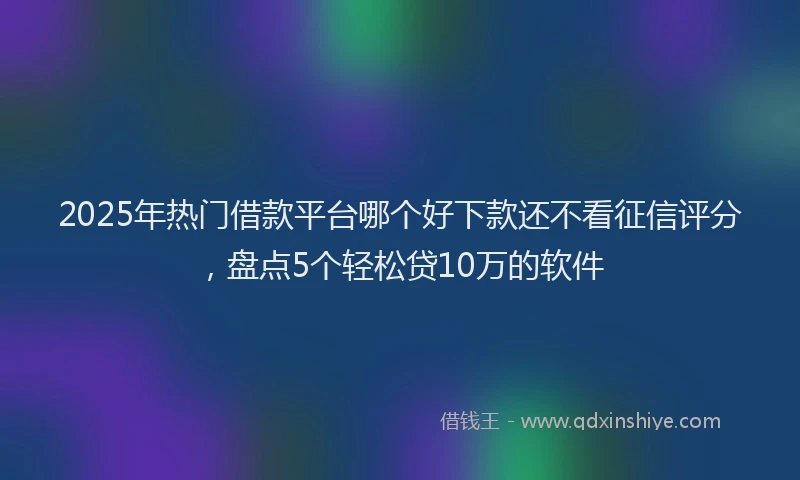 2025年热门借款平台哪个好下款还不看征信评分，盘点5个轻松贷10万的软件