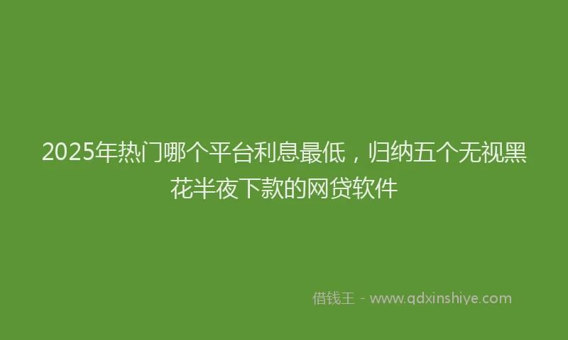 2025年热门哪个平台利息最低，归纳五个无视黑花半夜下款的网贷软件