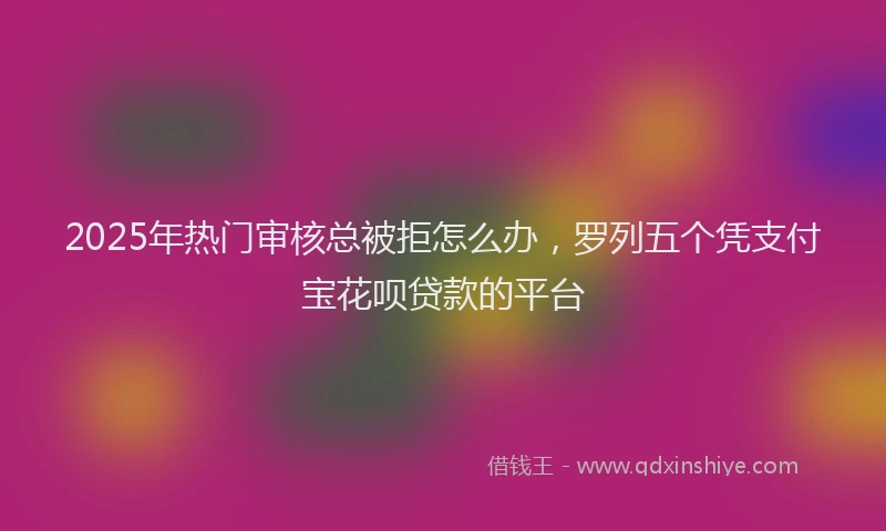 2025年热门审核总被拒怎么办，罗列五个凭支付宝花呗贷款的平台