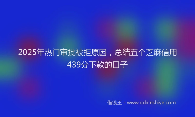 2025年热门审批被拒原因，总结五个芝麻信用439分下款的口子