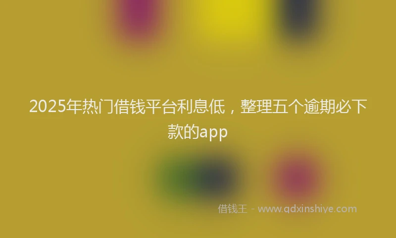 2025年热门借钱平台利息低，整理五个逾期必下款的app