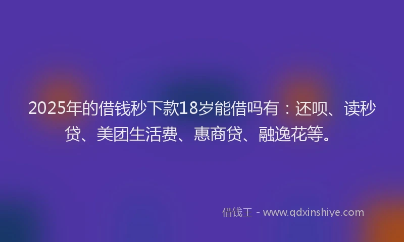 2025年的借钱秒下款18岁能借吗有：还呗、读秒贷、美团生活费、惠商贷、融逸花等。