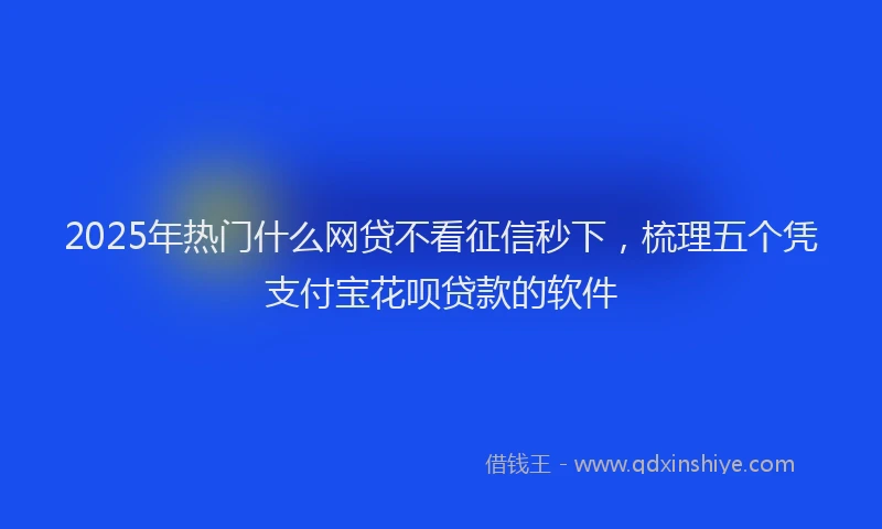 2025年热门什么网贷不看征信秒下，梳理五个凭支付宝花呗贷款的软件