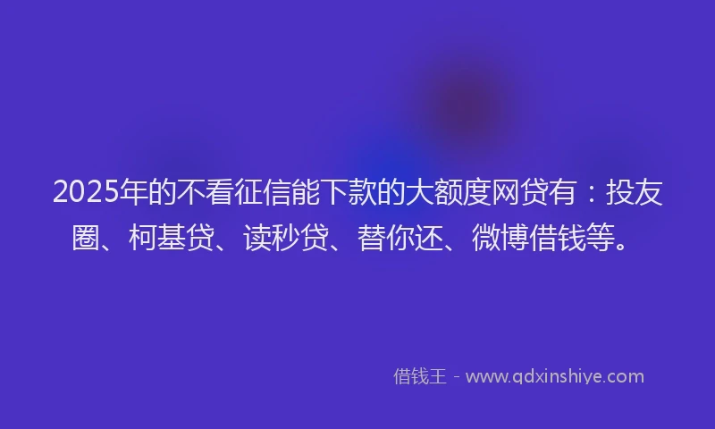 2025年的不看征信能下款的大额度网贷有：投友圈、柯基贷、读秒贷、替你还、微博借钱等。