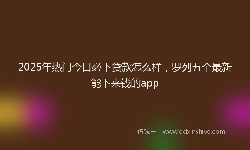 2025年热门今日必下贷款怎么样，罗列五个最新能下来钱的app