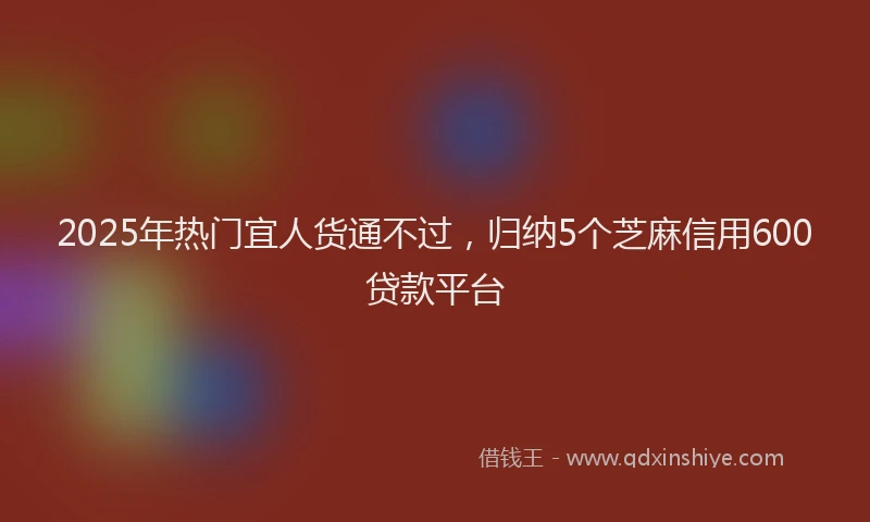 2025年热门宜人货通不过，归纳5个芝麻信用600贷款平台