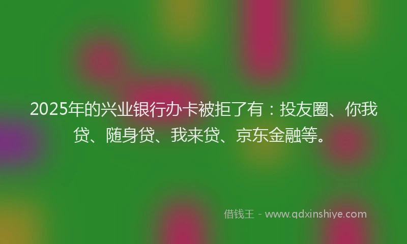 2025年的兴业银行办卡被拒了有：投友圈、你我贷、随身贷、我来贷、京东金融等。