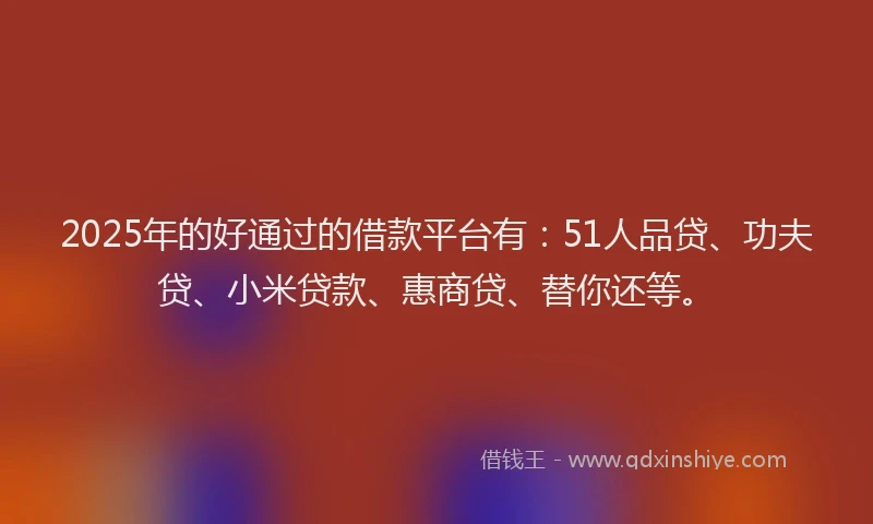 2025年的好通过的借款平台有：51人品贷、功夫贷、小米贷款、惠商贷、替你还等。