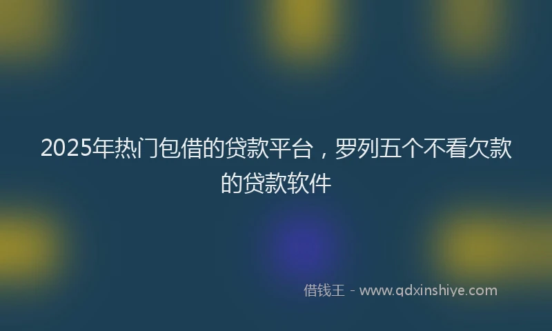 2025年热门包借的贷款平台，罗列五个不看欠款的贷款软件