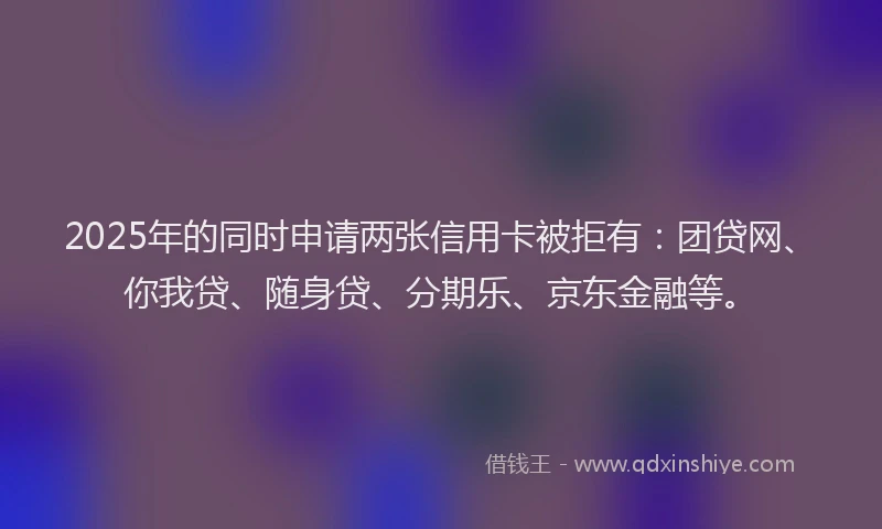 2025年的同时申请两张信用卡被拒有：团贷网、你我贷、随身贷、分期乐、京东金融等。