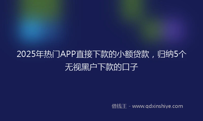2025年热门APP直接下款的小额贷款，归纳5个无视黑户下款的口子