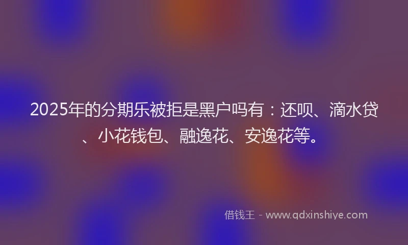 2025年的分期乐被拒是黑户吗有：还呗、滴水贷、小花钱包、融逸花、安逸花等。
