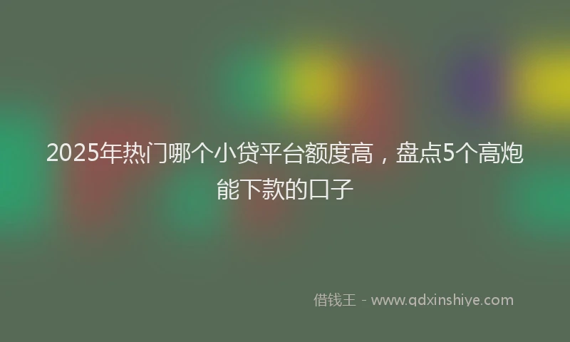 2025年热门哪个小贷平台额度高，盘点5个高炮能下款的口子