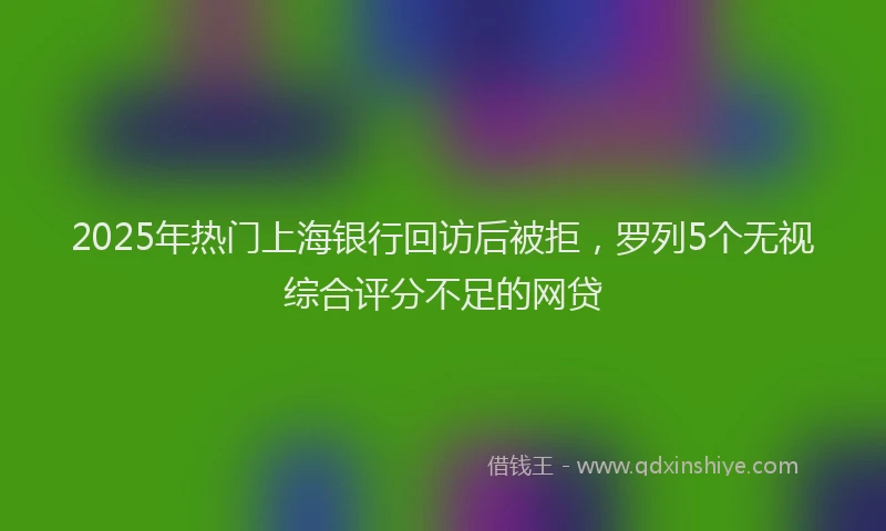 2025年热门上海银行回访后被拒，罗列5个无视综合评分不足的网贷