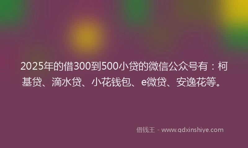 2025年的借300到500小贷的微信公众号有：柯基贷、滴水贷、小花钱包、e微贷、安逸花等。