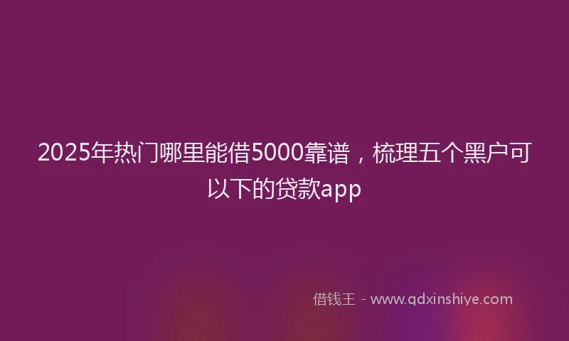 2025年热门哪里能借5000靠谱，梳理五个黑户可以下的贷款app