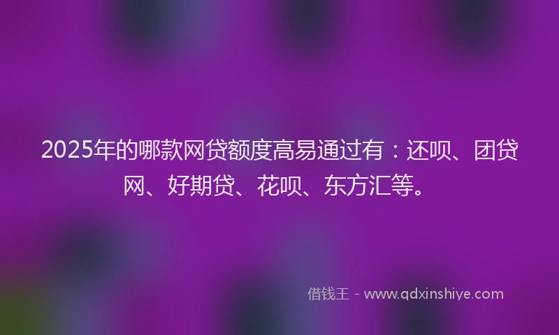 2025年的哪款网贷额度高易通过有：还呗、团贷网、好期贷、花呗、东方汇等。