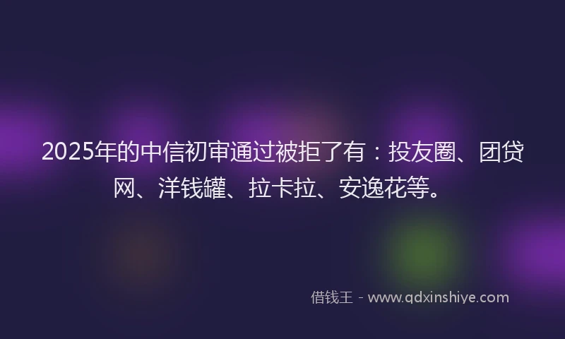 2025年的中信初审通过被拒了有：投友圈、团贷网、洋钱罐、拉卡拉、安逸花等。