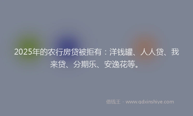 2025年的农行房贷被拒有：洋钱罐、人人贷、我来贷、分期乐、安逸花等。