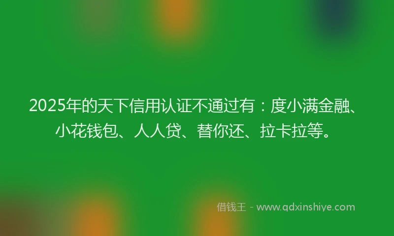 2025年的天下信用认证不通过有：度小满金融、小花钱包、人人贷、替你还、拉卡拉等。