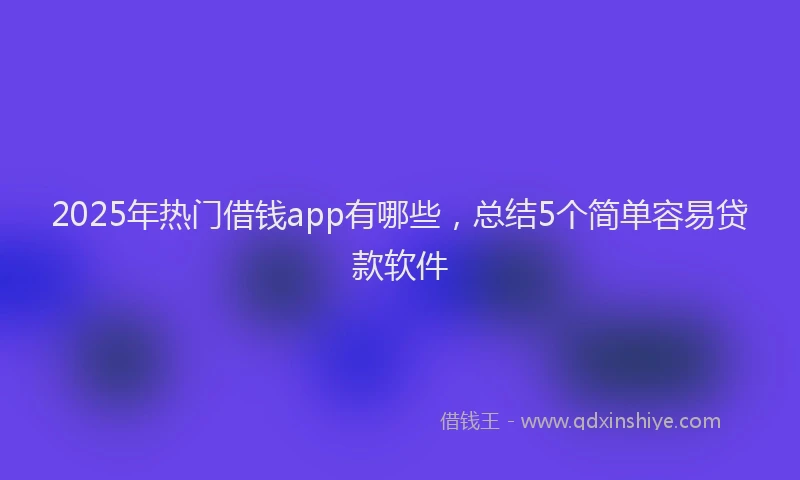 2025年热门借钱app有哪些，总结5个简单容易贷款软件
